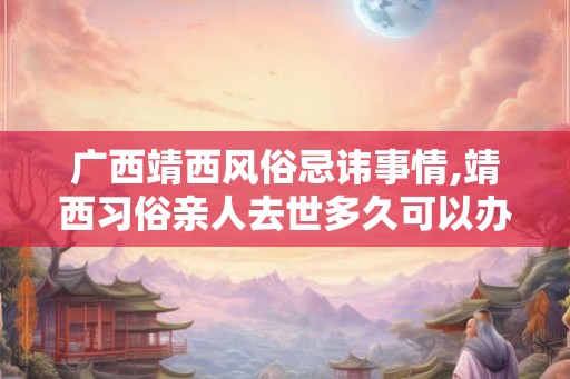 广西靖西风俗忌讳事情,靖西习俗亲人去世多久可以办喜事