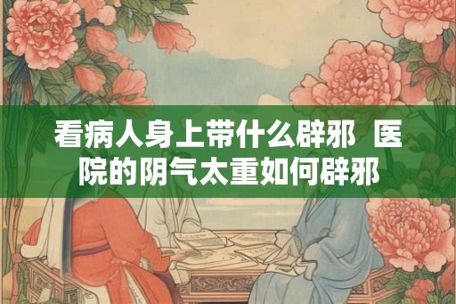 看病人身上带什么辟邪  医院的阴气太重如何辟邪