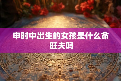 申时中出生的女孩是什么命 旺夫吗