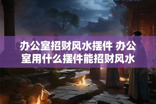 办公室招财风水摆件 办公室用什么摆件能招财风水 办公室招财风水摆件 办公室用什么摆件能招财风水