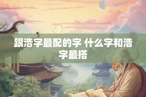 跟浩字最配的字 什么字和浩字最搭 跟浩字最配的字 什么字和浩字最搭