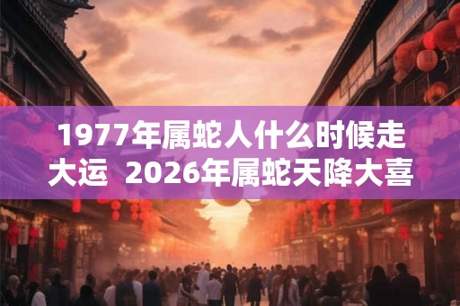 1977年属蛇人什么时候走大运  2026年属蛇天降大喜