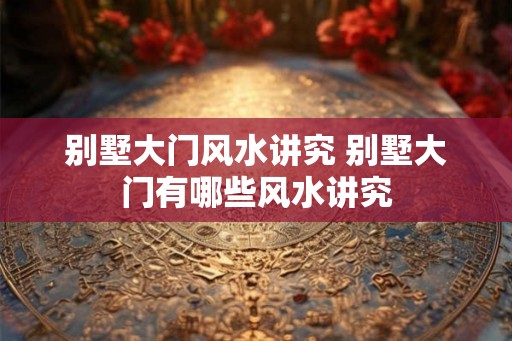 别墅大门风水讲究 别墅大门有哪些风水讲究