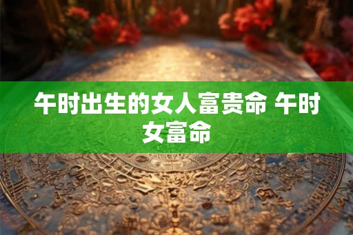 午时出生的女人富贵命 午时女富命