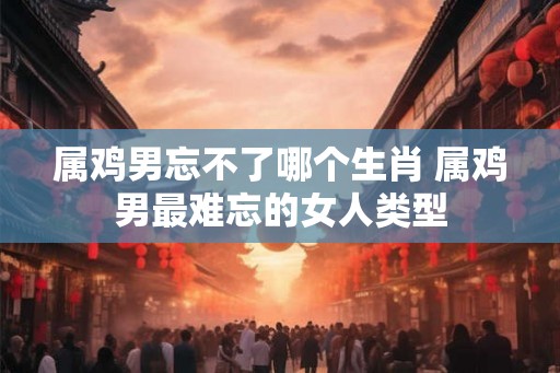 属鸡男忘不了哪个生肖 属鸡男最难忘的女人类型