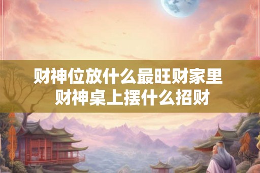 财神位放什么最旺财家里  财神桌上摆什么招财