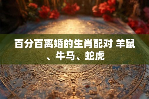 百分百离婚的生肖配对 羊鼠、牛马、蛇虎