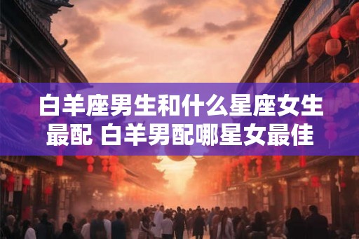 白羊座男生和什么星座女生最配 白羊男配哪星女最佳