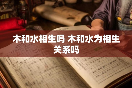木和水相生吗 木和水为相生关系吗 木和水相生吗 木和水为相生关系吗
