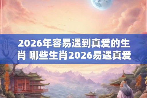 2026年容易遇到真爱的生肖 哪些生肖2026易遇真爱