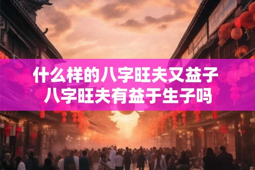 什么样的八字旺夫又益子 八字旺夫有益于生子吗