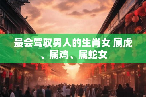 最会驾驭男人的生肖女 属虎、属鸡、属蛇女