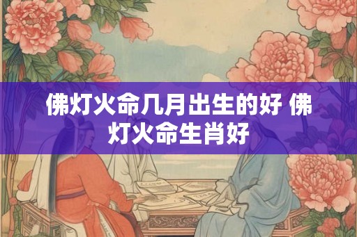 佛灯火命几月出生的好 佛灯火命生肖好 佛灯火命几月出生的好 佛灯火命生肖好