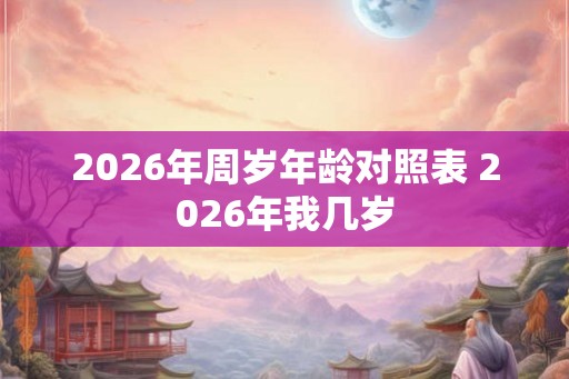2026年周岁年龄对照表 2026年我几岁