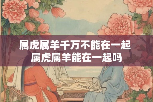 属虎属羊千万不能在一起 属虎属羊能在一起吗