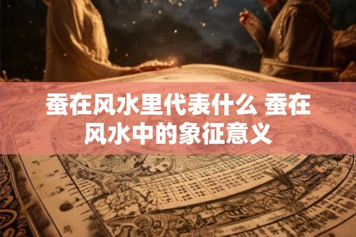 蚕在风水里代表什么 蚕在风水中的象征意义 蚕在风水里代表什么 蚕在风水中的象征意义