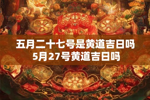 五月二十七号是黄道吉日吗 5月27号黄道吉日吗
