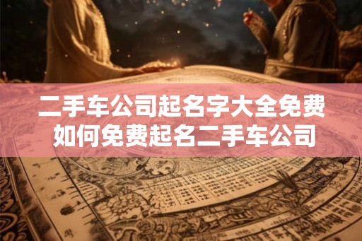 二手车公司起名字大全免费 如何免费起名二手车公司