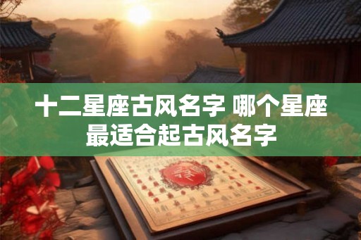 十二星座古风名字 哪个星座最适合起古风名字 十二星座古风名字 哪个星座最适合起古风名字