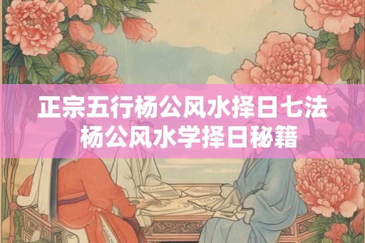 正宗五行杨公风水择日七法  杨公风水学择日秘籍
