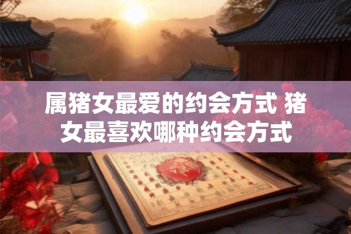 属猪女最爱的约会方式 猪女最喜欢哪种约会方式