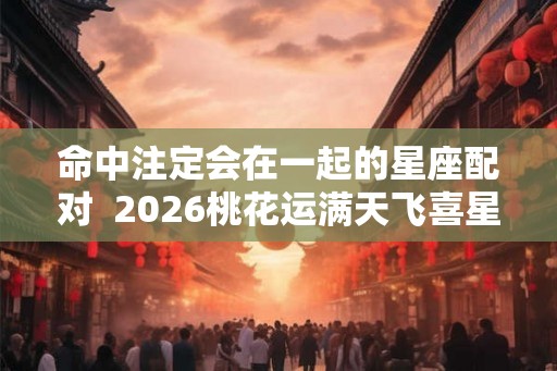 命中注定会在一起的星座配对  2026桃花运满天飞喜星座