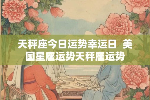 天秤座今日运势幸运日  美国星座运势天秤座运势