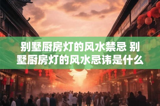 别墅厨房灯的风水禁忌 别墅厨房灯的风水忌讳是什么