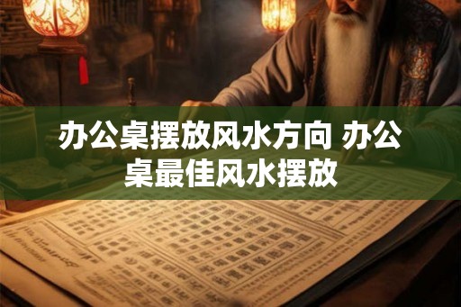 办公桌摆放风水方向 办公桌最佳风水摆放