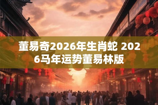董易奇2026年生肖蛇 2026马年运势董易林版 董易奇2026年生肖蛇 2026马年运势董易林版