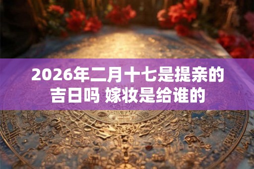2026年二月十七是提亲的吉日吗 嫁妆是给谁的