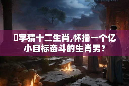 億字猜十二生肖,怀揣一个亿小目标奋斗的生肖男？