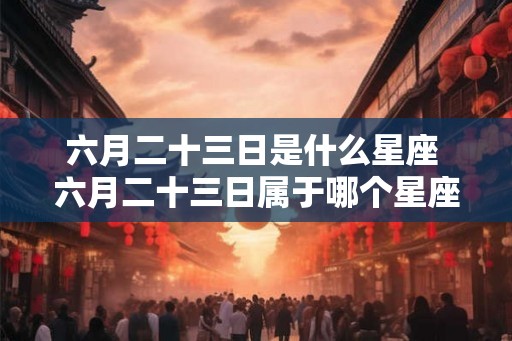 六月二十三日是什么星座 六月二十三日属于哪个星座