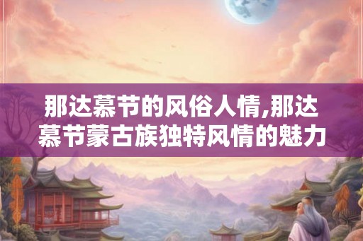 那达慕节的风俗人情,那达慕节蒙古族独特风情的魅力绽放 那达慕节的风俗人情,那达慕节蒙古族独特风情的魅力绽放