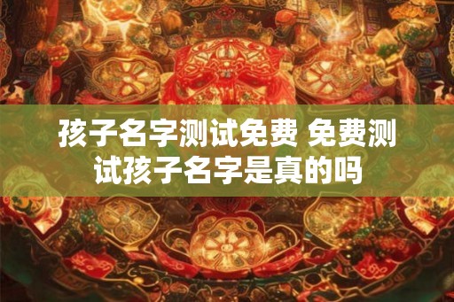 孩子名字测试免费 免费测试孩子名字是真的吗 孩子名字测试免费 免费测试孩子名字是真的吗