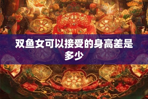 双鱼女可以接受的身高差是多少 双鱼女可以接受的身高差是多少