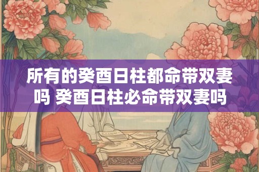 所有的癸酉日柱都命带双妻吗 癸酉日柱必命带双妻吗