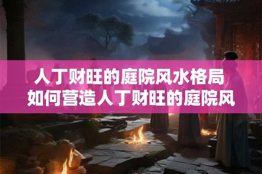 人丁财旺的庭院风水格局 如何营造人丁财旺的庭院风水 人丁财旺的庭院风水格局 如何营造人丁财旺的庭院风水