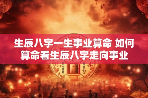 生辰八字一生事业算命 如何算命看生辰八字走向事业 生辰八字一生事业算命 如何算命看生辰八字走向事业