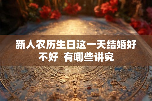 新人农历生日这一天结婚好不好  有哪些讲究