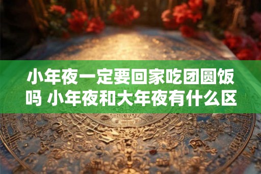 小年夜一定要回家吃团圆饭吗 小年夜和大年夜有什么区别