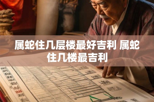 属蛇住几层楼最好吉利 属蛇住几楼最吉利
