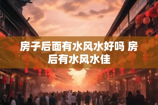 房子后面有水风水好吗 房后有水风水佳