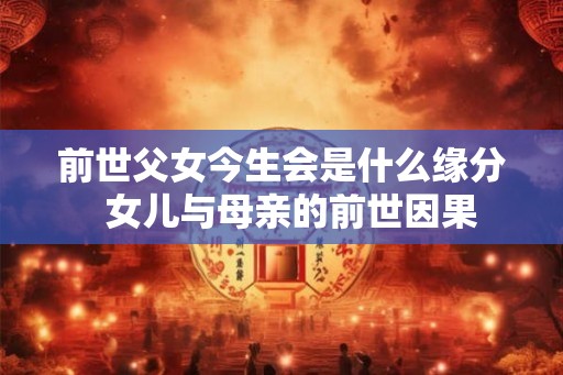 前世父女今生会是什么缘分 女儿与母亲的前世因果 前世父女今生会是什么缘分 女儿与母亲的前世因果