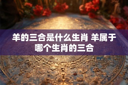 羊的三合是什么生肖 羊属于哪个生肖的三合