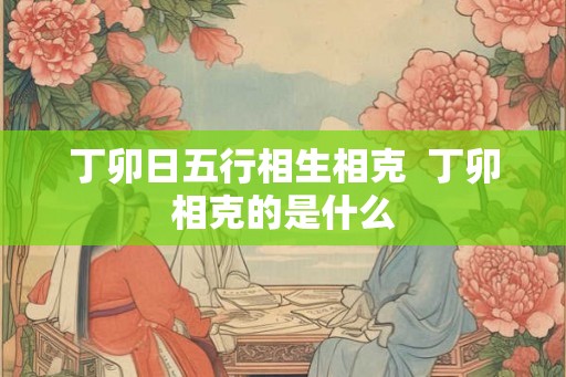 丁卯日五行相生相克 丁卯相克的是什么 丁卯日五行相生相克 丁卯相克的是什么