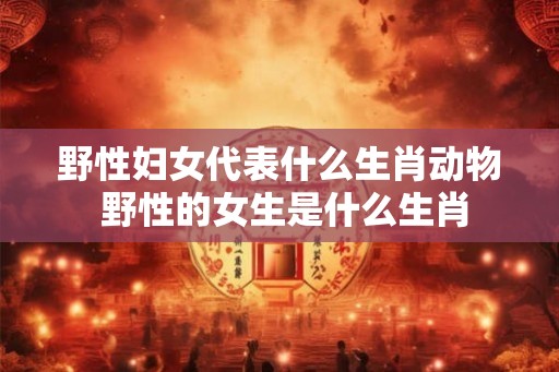 野性妇女代表什么生肖动物 野性的女生是什么生肖