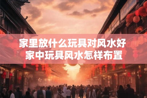 家里放什么玩具对风水好 家中玩具风水怎样布置
