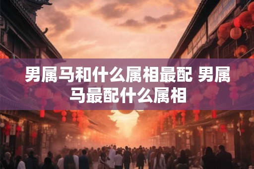 男属马和什么属相最配 男属马最配什么属相