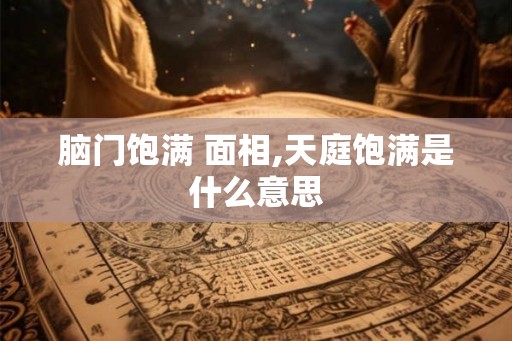 脑门饱满 面相,天庭饱满是什么意思
